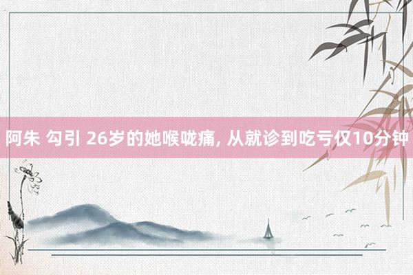 阿朱 勾引 26岁的她喉咙痛, 从就诊到吃亏仅10分钟