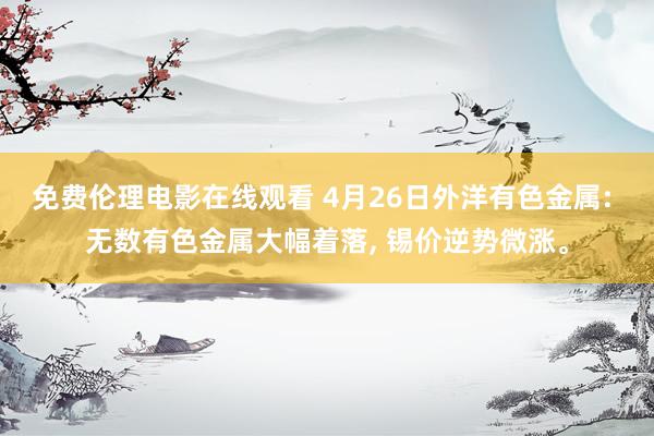 免费伦理电影在线观看 4月26日外洋有色金属: 无数有色金属大幅着落, 锡价逆势微涨。