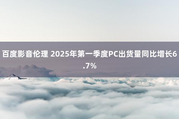 百度影音伦理 2025年第一季度PC出货量同比增长6.7%
