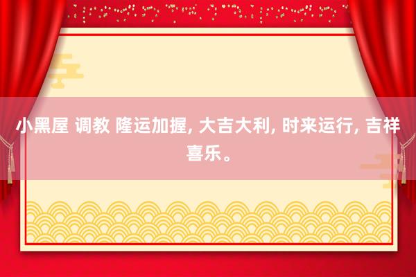 小黑屋 调教 隆运加握, 大吉大利, 时来运行, 吉祥喜乐。