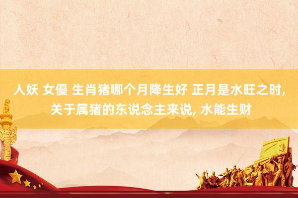 人妖 女優 生肖猪哪个月降生好 正月是水旺之时, 关于属猪的东说念主来说, 水能生财