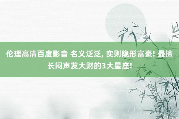 伦理高清百度影音 名义泛泛, 实则隐形富豪! 最擅长闷声发大财的3大星座!