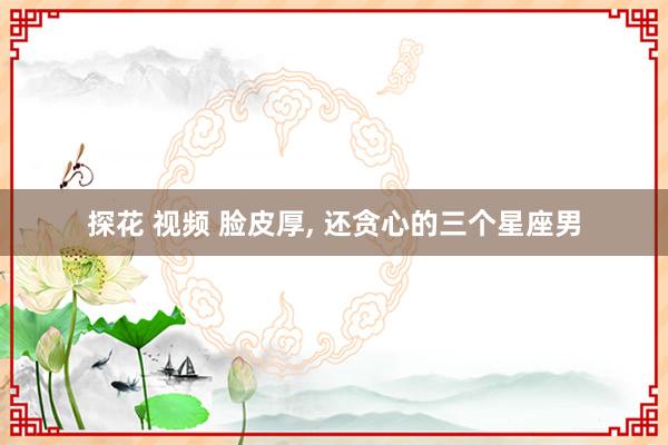 探花 视频 脸皮厚, 还贪心的三个星座男