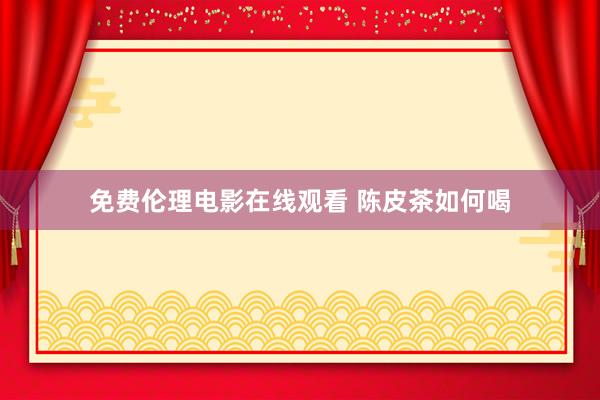 免费伦理电影在线观看 陈皮茶如何喝