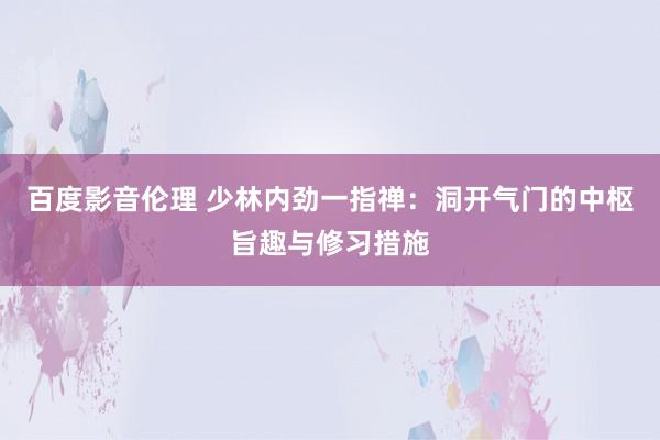 百度影音伦理 少林内劲一指禅：洞开气门的中枢旨趣与修习措施