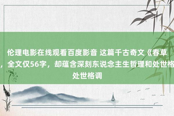 伦理电影在线观看百度影音 这篇千古奇文《春草》，全文仅56字，却蕴含深刻东说念主生哲理和处世格调