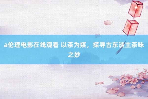 a伦理电影在线观看 以茶为媒，探寻古东谈主茶味之妙