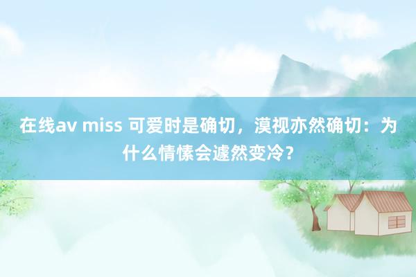 在线av miss 可爱时是确切，漠视亦然确切：为什么情愫会遽然变冷？